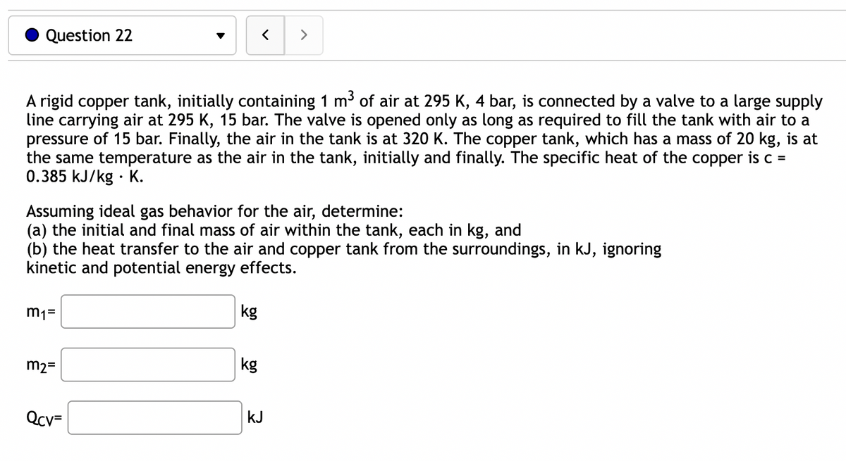 Question 22
A rigid copper tank, initially containing 1 m³ of air at 295 K, 4 bar, is connected by a valve to a large supply
line carrying air at 295 K, 15 bar. The valve is opened only as long as required to fill the tank with air to a
pressure of 15 bar. Finally, the air in the tank is at 320 K. The copper tank, which has a mass of 20 kg, is at
the same temperature as the air in the tank, initially and finally. The specific heat of the copper is c =
0.385 kJ/kg K.
m₁=
Assuming ideal gas behavior for the air, determine:
(a) the initial and final mass of air within the tank, each in kg, and
(b) the heat transfer to the air and copper tank from the surroundings, in kJ, ignoring
kinetic and potential energy effects.
m₂=
Qcv=
<
kg
kg
>
kJ