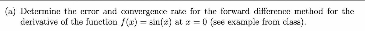 (a) Determine the error and convergence rate for the forward difference method for the
derivative of the function f(x) = sin(x) at x = 0 (see example from class).