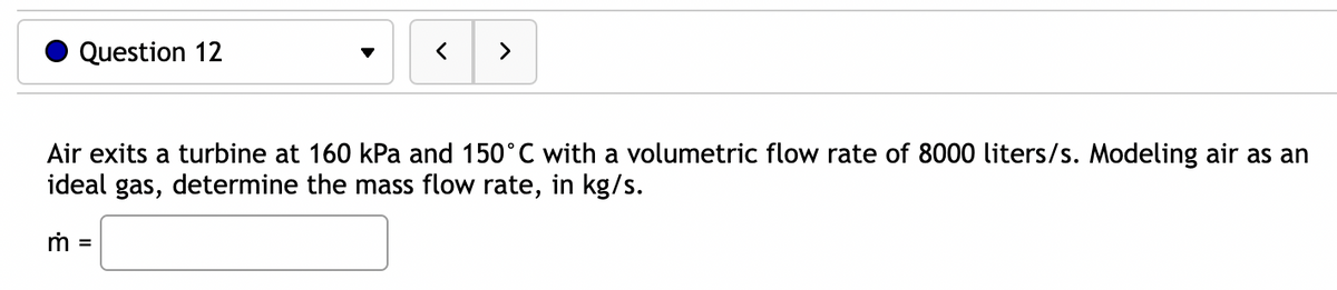 Question 12
>
Air exits a turbine at 160 kPa and 150°C with a volumetric flow rate of 8000 liters/s. Modeling air as an
ideal gas, determine the mass flow rate, in kg/s.
m =