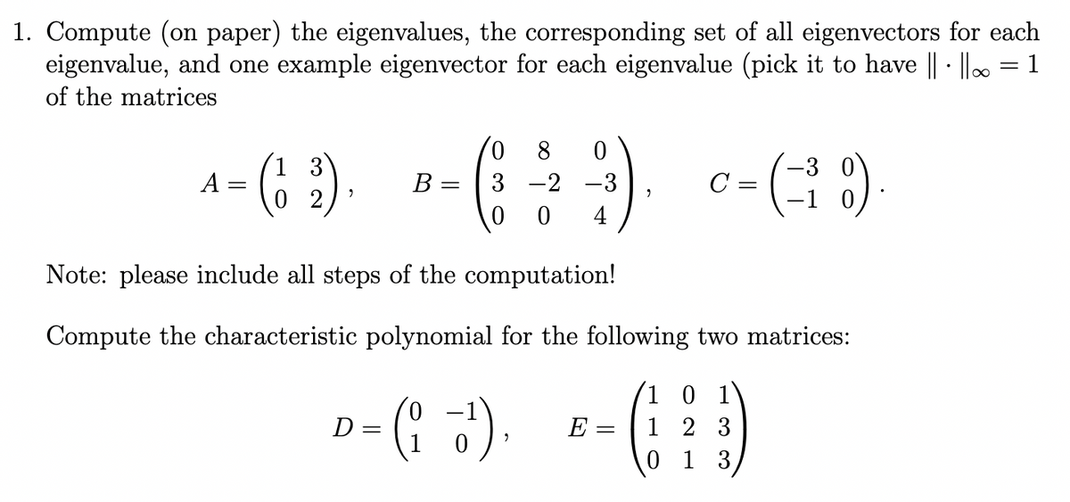 1. Compute (on paper) the eigenvalues, the corresponding set of all eigenvectors for each
eigenvalue, and one example eigenvector for each eigenvalue (pick it to have ||· ||∞ = 1
of the matrices
3
^-(1₂2).
A
8 0
-3
B
+- (: -²2²-²3). c - (-10)
3
C
0
4
Note: please include all steps of the computation!
Compute the characteristic polynomial for the following two matrices:
0
- (1+2+3)
=
0
D = (₁+¹)
0
E =