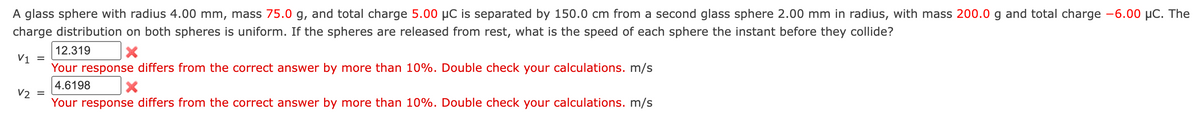 A glass sphere with radius 4.00 mm, mass 75.0 g, and total charge 5.00 µC is separated by 150.0 cm from a second glass sphere 2.00 mm in radius, with mass 200.0 g and total charge -6.00 μC. The
charge distribution on both spheres is uniform. If the spheres are released from rest, what is the speed of each sphere the instant before they collide?
12.319
X
V1 =
Your response differs from the correct answer by more than 10%. Double check your calculations. m/s
4.6198
X
V2 =
Your response differs from the correct answer by more than 10%. Double check your calculations. m/s