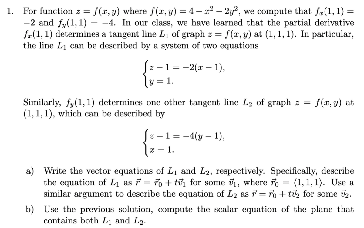 1. For function z =
f (x, y) where f(x, y) = 4 – x² – 2y², we compute that f#(1, 1) =
-2 and fy(1,1) = -4. In our class, we have learned that the partial derivative
fæ(1, 1) determines a tangent line L1 of graph z =
the line L1 can be described by a system of two equations
f(x, y) at (1,1, 1). In particular,
z – 1 = -2(x – 1),
1.
Similarly, fy(1, 1) determines one other tangent line L2 of graph z =
(1, 1, 1), which can be described by
f (x, y) at
z – 1 = -4(y – 1),
x = 1.
a) Write the vector equations of L1 and L2, respectively. Specifically, describe
the equation of L1 as 7 = ro + tủi for some v1, where ro = (1,1, 1). Use a
similar argument to describe the equation of L2 as = ro + ti2 for some 02.
b) Use the previous solution, compute the scalar equation of the plane that
contains both L1 and L2.
