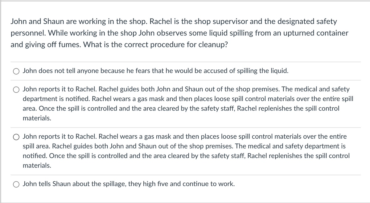 John and Shaun are working in the shop. Rachel is the shop supervisor and the designated safety
personnel. While working in the shop John observes some liquid spilling from an upturned container
and giving off fumes. What is the correct procedure for cleanup?
John does not tell anyone because he fears that he would be accused of spilling the liquid.
John reports it to Rachel. Rachel guides both John and Shaun out of the shop premises. The medical and safety
department is notified. Rachel wears a gas mask and then places loose spill control materials over the entire spill
area. Once the spill is controlled and the area cleared by the safety staff, Rachel replenishes the spill control
materials.
John reports it to Rachel. Rachel wears a gas mask and then places loose spill control materials over the entire
spill area. Rachel guides both John and Shaun out of the shop premises. The medical and safety department is
notified. Once the spill is controlled and the area cleared by the safety staff, Rachel replenishes the spill control
materials.
John tells Shaun about the spillage, they high five and continue to work.