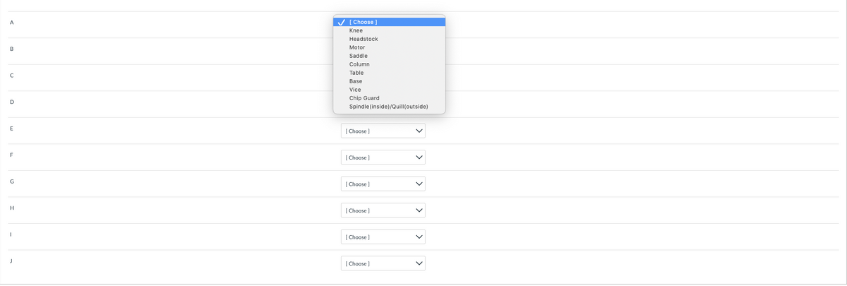 A
B
с
D
E
F
G
H
✓ [Choose ]
Knee
Headstock
Motor
Saddle
Column
Table
Base
Vice
Chip Guard
Spindle (inside)/Quill (outside)
[Choose ]
[Choose ]
[Choose ]
[Choose ]
[Choose ]
[Choose ]