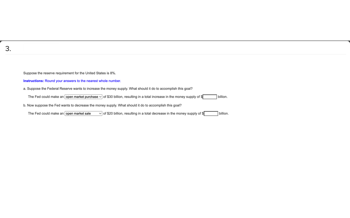 3.
Suppose the reserve requirement for the United States is 8%.
Instructions: Round your answers to the nearest whole number.
a. Suppose the Federal Reserve wants to increase the money supply. What should it do to accomplish this goal?
billion.
The Fed could make an open market purchase v of $30 billion, resulting in a total increase in the money supply of $|
b. Now suppose the Fed wants to decrease the money supply. What should it do to accomplish this goal?
billion.
v of $20 billion, resulting in a total decrease in the money supply of $
The Fed could make an open market sale
