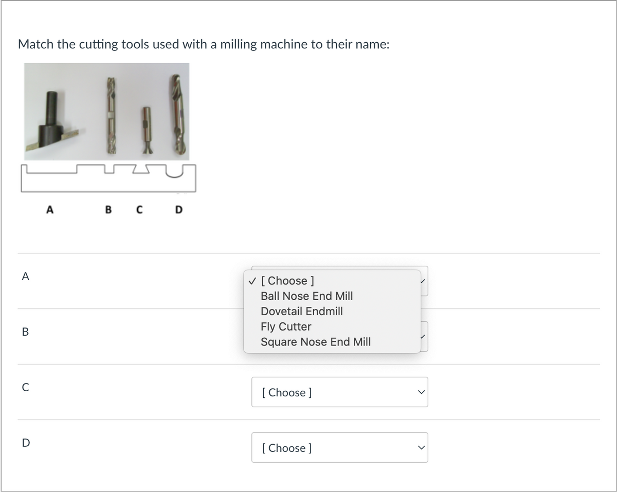 Match the cutting tools used with a milling machine to their name:
A
B
с
D
A
11
B C D
✓ [Choose ]
Ball Nose End Mill
Dovetail Endmill
Fly Cutter
Square Nose End Mill
[Choose ]
[Choose ]