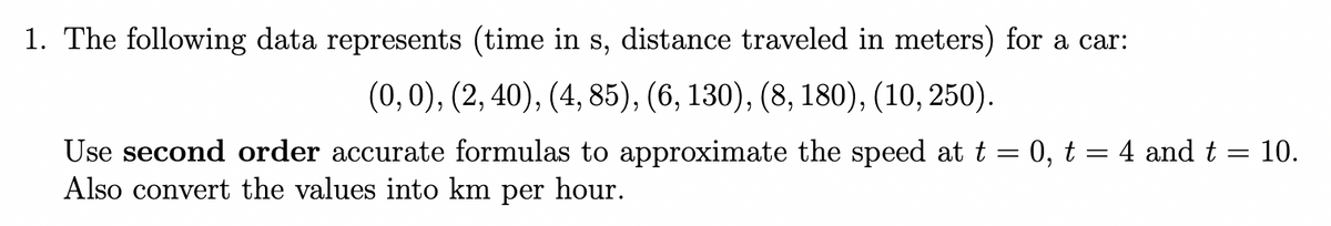 1. The following data represents (time in s, distance traveled in meters) for a car:
(0, 0), (2, 40), (4, 85), (6, 130), (8, 180), (10, 250).
Use second order accurate formulas to approximate the speed at t = 0, t = 4 and t = 10.
Also convert the values into km per hour.