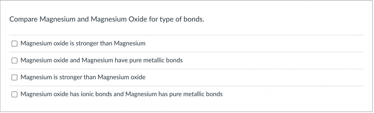 Compare Magnesium and Magnesium Oxide for type of bonds.
Magnesium oxide is stronger than Magnesium
Magnesium oxide and Magnesium have pure metallic bonds
Magnesium is stronger than Magnesium oxide
Magnesium oxide has ionic bonds and Magnesium has pure metallic bonds