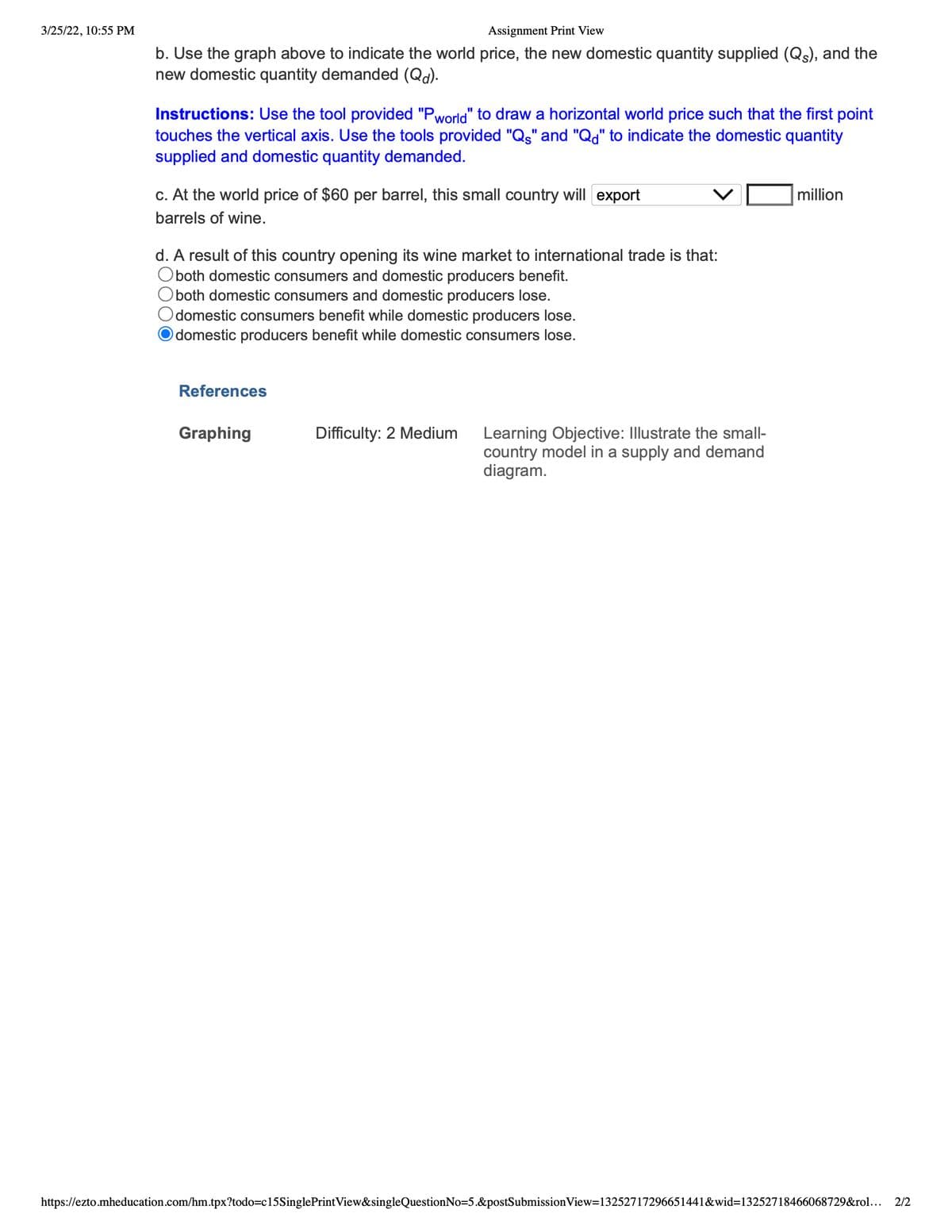 3/25/22, 10:55 PM
Assignment Print View
b. Use the graph above to indicate the world price, the new domestic quantity supplied (Q), and the
new domestic quantity demanded (Qd).
Instructions: Use the tool provided "Pworld" to draw a horizontal world price such that the first point
touches the vertical axis. Use the tools provided "Qs" and "Q," to indicate the domestic quantity
supplied and domestic quantity demanded.
c. At the world price of $60 per barrel, this small country will export
million
barrels of wine.
d. A result of this country opening its wine market to international trade is that:
Oboth domestic consumers and domestic producers benefit.
Oboth domestic consumers and domestic producers lose.
domestic consumers benefit while domestic producers lose.
domestic producers benefit while domestic consumers lose.
References
Learning Objective: Illustrate the small-
country model in a supply and demand
diagram.
Graphing
Difficulty: 2 Medium
https://ezto.mheducation.com/hm.tpx?todo=c15SinglePrintView&singleQuestionNo=5.&postSubmissionView=13252717296651441&wid=13252718466068729&rol...
2/2
