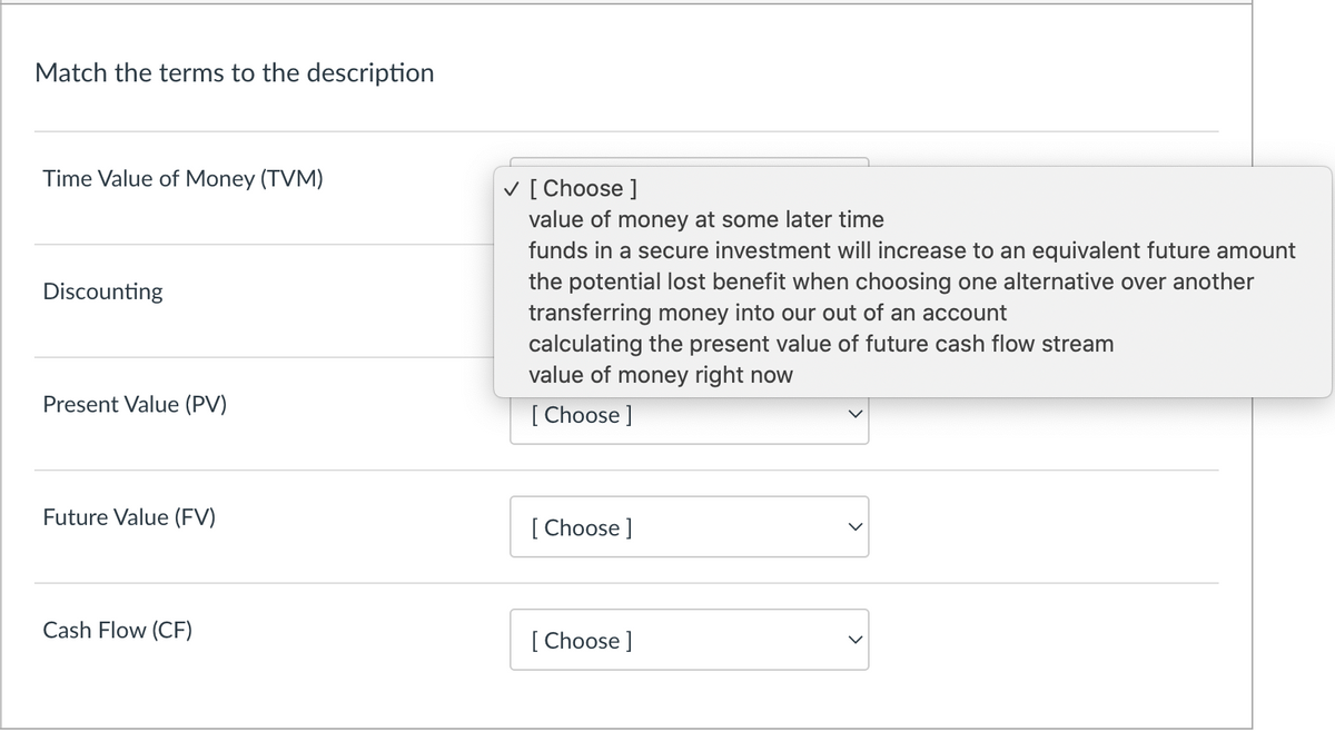 Match the terms to the description
Time Value of Money (TVM)
Discounting
Present Value (PV)
Future Value (FV)
Cash Flow (CF)
✓ [Choose ]
value of money at some later time
funds in a secure investment will increase to an equivalent future amount
the potential lost benefit when choosing one alternative over another
transferring money into our out of an account
calculating the present value of future cash flow stream
value of money right now
[Choose ]
[Choose ]
[Choose ]