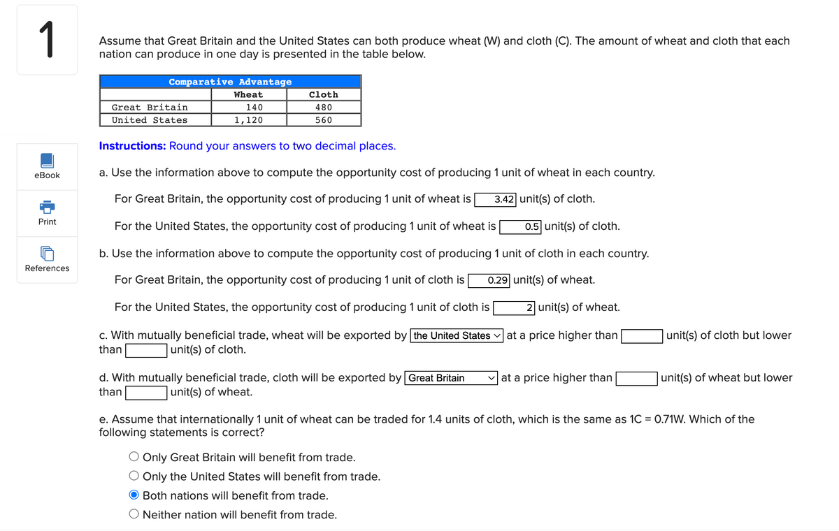 1
Assume that Great Britain and the United States can both produce wheat (W) and cloth (C). The amount of wheat and cloth that each
nation can produce in one day is presented in the table below.
Comparative Advantage
Wheat
Cloth
Great Britain
140
480
United States
1,120
560
Instructions: Round your answers to two decimal places.
еВook
a. Use the information above to compute the opportunity cost of
1 unit of wheat in each country.
For Great Britain, the opportunity cost of producing 1 unit of wheat is
3.42 unit(s) of cloth.
Print
For the United States, the opportunity cost of producing 1 unit of wheat is
0.5 unit(s) of cloth.
b. Use the information above to compute the opportunity cost of producing 1 unit of cloth in each country.
References
For Great Britain, the opportunity cost of producing 1 unit of cloth is
0.29 unit(s) of wheat.
For the United States, the opportunity cost of producing 1 unit of cloth is
2 unit(s) of wheat.
c. With mutually beneficial trade, wheat will be exported by the United States v at a price higher than
unit(s) of cloth but lower
than
unit(s) of cloth.
d. With mutually beneficial trade, cloth will be exported by Great Britain
v at a price higher than
unit(s) of wheat but lower
than
unit(s) of wheat.
e. Assume that internationally 1 unit of wheat can be traded for 1.4 units of cloth, which is the same as 1C = 0.71W. Which of the
following statements is correct?
Only Great Britain will benefit from trade.
Only the United States will benefit from trade.
Both nations will benefit from trade.
Neither nation will benefit from trade.
