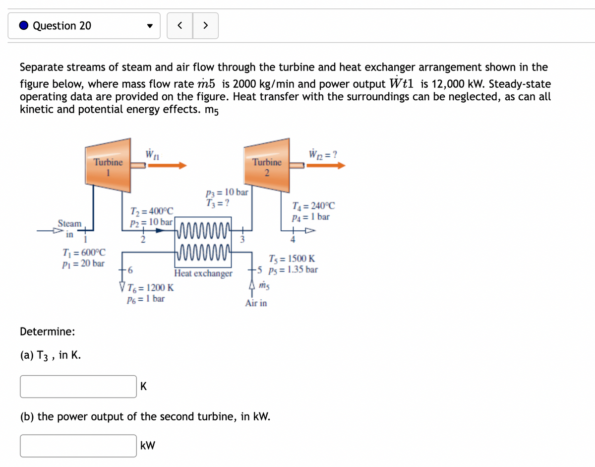 Question 20
Separate streams of steam and air flow through the turbine and heat exchanger arrangement shown in the
figure below, where mass flow rate m5 is 2000 kg/min and power output Wt1 is 12,000 kW. Steady-state
operating data are provided on the figure. Heat transfer with the surroundings can be neglected, as can all
kinetic and potential energy effects. m5
Steam
in
Turbine
T₁ = 600°C
P₁ = 20 bar
Determine:
(a) T3, in K.
W₁l
T₂ = 400°C
P2= 10 bar
>
6
VT6 = 1200 K
P6 = 1 bar
kW
P3= 10 bar
T3=?
www
tw
Heat exchanger
Turbine
2
Air in
(b) the power output of the second turbine, in kW.
W₁2=?
T5 = 1500 K
-5 P5= 1.35 bar
m5
T₁ = 240°C
P4 = 1 bar