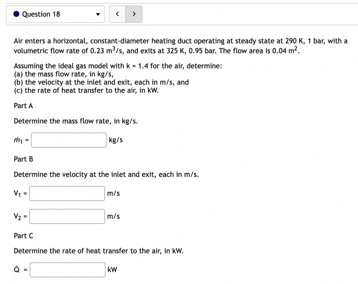 Question 18
Air enters a horizontal, constant-diameter heating duct operating at steady state at 290 K, 1 bar, with a
volumetric flow rate of 0.23 m³/s, and exits at 325 K, 0.95 bar. The flow area is 0.04 m².
Assuming the ideal gas model with k = 1.4 for the air, determine:
(a) the mass flow rate, in kg/s,
(b) the velocity at the inlet and exit, each in m/s, and
(c) the rate of heat transfer to the air, in kW.
Part A
Determine the mass flow rate, in kg/s.
kg/s
m₁ =
Part B
Determine the velocity at the inlet and exit, each in m/s.
V₁ =
V₂ =
Q
m/s
Part C
Determine the rate of heat transfer to the air, in kW.
=
m/s
KW