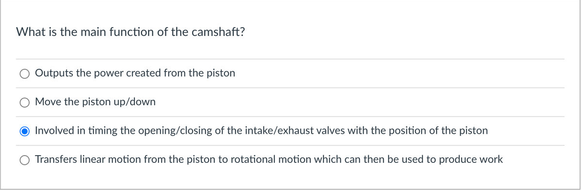 What is the main function of the camshaft?
Outputs the power created from the piston
Move the piston up/down
Involved in timing the opening/closing of the intake/exhaust valves with the position of the piston
Transfers linear motion from the piston to rotational motion which can then be used to produce work