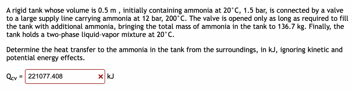 A rigid tank whose volume is 0.5 m, initially containing ammonia at 20°C, 1.5 bar, is connected by a valve
to a large supply line carrying ammonia at 12 bar, 200°C. The valve is opened only as long as required to fill
the tank with additional ammonia, bringing the total mass of ammonia in the tank to 136.7 kg. Finally, the
tank holds a two-phase liquid-vapor mixture at 20°C.
Determine the heat transfer to the ammonia in the tank from the surroundings, in kJ, ignoring kinetic and
potential energy effects.
Qcv
= 221077.408
x kJ