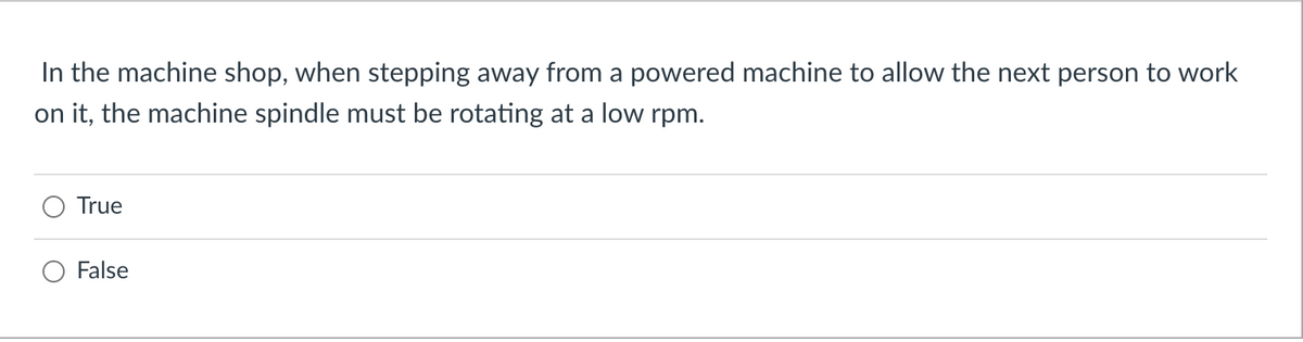 In the machine shop, when stepping away from a powered machine to allow the next person to work
on it, the machine spindle must be rotating at a low rpm.
True
False