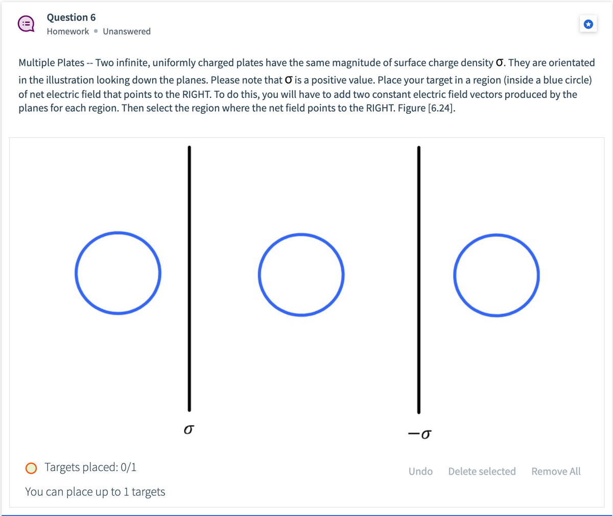 ### Question 6
**Homework • Unanswered**

#### Multiple Plates

Two infinite, uniformly charged plates have the same magnitude of surface charge density \( \sigma \). They are oriented in the illustration looking down the planes. Please note that \( \sigma \) is a positive value. Place your target in a region (inside a blue circle) of net electric field that points to the RIGHT. To do this, you will have to add two constant electric field vectors produced by the planes for each region. Then select the region where the net field points to the RIGHT. Figure [6.24].

![Illustration of two infinite, uniformly charged plates with the same magnitude of surface charge density \( \sigma \).](#)

**Explanation of Diagram:**

The diagram consists of:

- Two infinite planes shown as black vertical lines:
  - The plane on the left is labeled with \( \sigma \).
  - The plane on the right is labeled with \( -\sigma \).

- Three blue circles represent different regions where the electric field can be analyzed.
  - The left circle is to the left of the first plate.
  - The middle circle is between the two plates.
  - The right circle is to the right of the second plate.

**Instructions:**

- Place your target in one of the regions (inside one of the blue circles).
- The goal is to find the region where the net electric field points to the RIGHT.
- Add the electric field vectors produced by the planes in each region to determine the direction of the net electric field.

**Note:**

- Targets placed: 0/1
- You can place up to 1 target

**Action Buttons:**

- **Undo**
- **Delete selected**
- **Remove All**