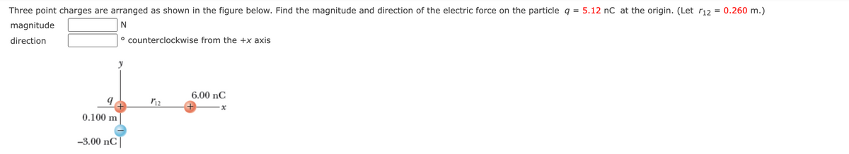 ### Problem Statement

Three point charges are arranged as shown in the figure below. Find the magnitude and direction of the electric force on the particle \( q = 5.12 \, \text{nC} \) at the origin. (Let \( r_{12} = 0.260 \, \text{m} \)).

#### Required:
- **Magnitude**: [Text Box] \( \text{N} \)
- **Direction**: [Text Box] \( \degree \, \text{counterclockwise from the +x axis} \)

### Diagram Explanation

The diagram below illustrates the arrangement of three point charges:
- A positively charged particle \( q = 5.12 \, \text{nC} \) positioned at the origin of the coordinate system.
- Along the x-axis at \( r_{12} = 0.260 \, \text{m} \) from the origin is a positively charged particle \( 6.00 \, \text{nC} \).
- Along the negative y-axis at \( 0.100 \, \text{m} \) from the origin is a negatively charged particle \( -3.00 \, \text{nC} \).

### Diagram

```
        y
        ↑
        |
        q
        +
        (5.12 nC, origin)
        |
        0.100 m
        |
        -3.00 nC
        • ( -0.100 m on y-axis)
        |
        |
        |
        +------------------------------> x
        (r12=0.260 m)
        • 6.00 nC (on x-axis)
```

This diagram shows the coordinates and charges' placement:
- The origin has a charge of \( 5.12 \, \text{nC} \).
- The point on the x-axis 0.260 m from the origin has a charge of \( 6.00 \, \text{nC} \).
- The negative y-axis 0.100 m from the origin has a charge of \( -3.00 \, \text{nC} \).

Use this diagram to calculate the resultant electric force on the particle at the origin.