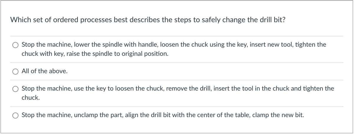 Which set of ordered processes best describes the steps to safely change the drill bit?
Stop the machine, lower the spindle with handle, loosen the chuck using the key, insert new tool, tighten the
chuck with key, raise the spindle to original position.
All of the above.
Stop the machine, use the key to loosen the chuck, remove the drill, insert the tool in the chuck and tighten the
chuck.
Stop the machine, unclamp the part, align the drill bit with the center of the table, clamp the new bit.