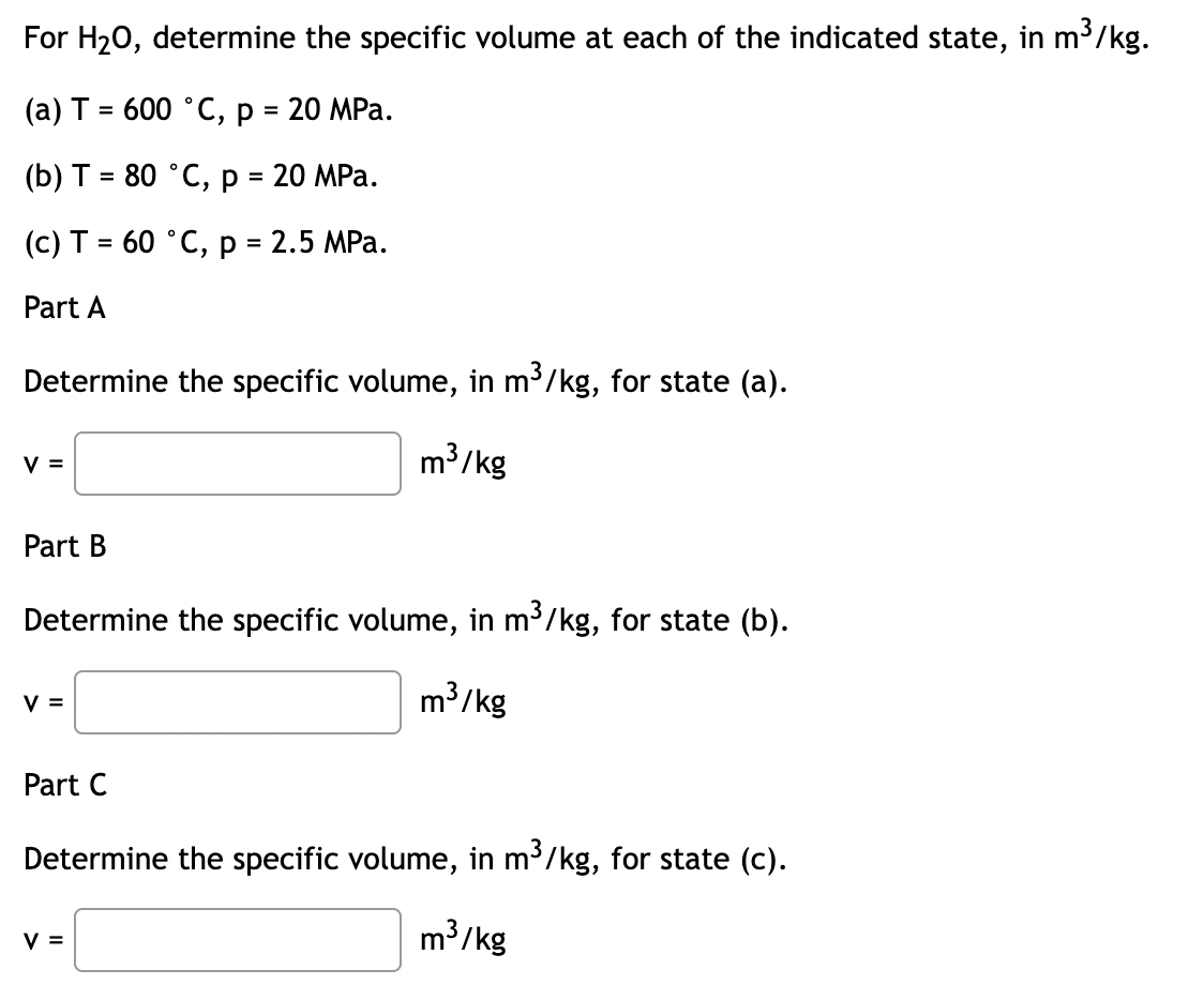 For H₂O, determine the specific volume at each of the indicated state, in m³/kg.
(a) T = 600 ˚C, p = 20 MPa.
(b) T = 80 °C, p = 20 MPa.
(c) T = 60 °C, p = 2.5 MPa.
Part A
Determine the specific volume, in m³/kg, for state (a).
m³/kg
V =
Part B
Determine the specific volume, in m³/kg, for state (b).
m³/kg
V =
Part C
Determine the specific volume, in m³/kg, for state (c).
m³/kg
V =