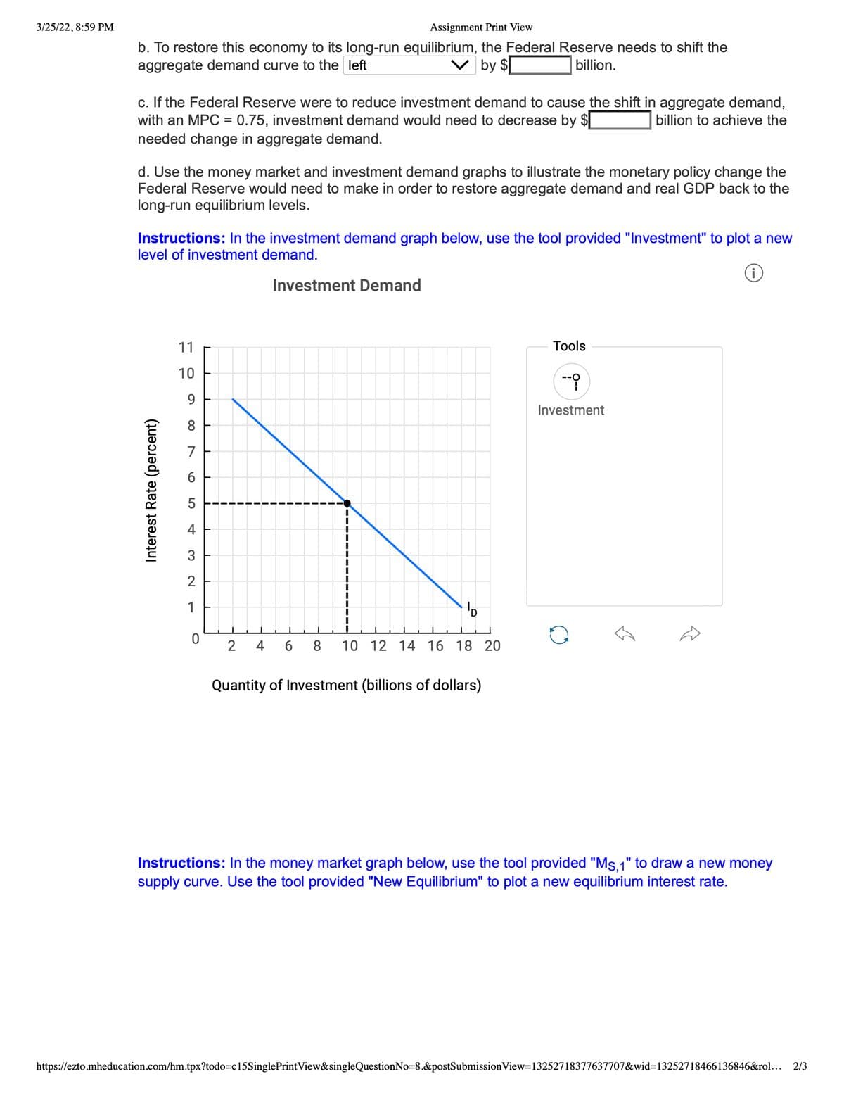 3/25/22, 8:59 PM
Assignment Print View
b. To restore this economy to its long-run equilibrium, the Federal Reserve needs to shift the
aggregate demand curve to the left
V by $
billion.
c. If the Federal Reserve were to reduce investment demand to cause the shift in aggregate demand,
with an MPC = 0.75, investment demand would need to decrease by
needed change in aggregate demand.
billion to achieve the
%3D
d. Use the money market and investment demand graphs to illustrate the monetary policy change the
Federal Reserve would need to make in order to restore aggregate demand and real GDP back to the
long-run equilibrium levels.
Instructions: In the investment demand graph below, use the tool provided "Investment" to plot a new
level of investment demand.
Investment Demand
11
Tools
10
--
Investment
8.
7
5
4
3
1
2
4
6.
8
10 12 14 16 18 20
Quantity of Investment (billions of dollars)
Instructions: In the money market graph below, use the tool provided "Ms,1" to draw a new money
supply curve. Use the tool provided "New Equilibrium" to plot a new equilibrium interest rate.
https://ezto.mheducation.com/hm.tpx?todo=c15SinglePrintView&singleQuestionNo=8.&postSubmission View=13252718377637707&wid=13252718466136846&rol... 2/3
Interest Rate (percent)
LO
