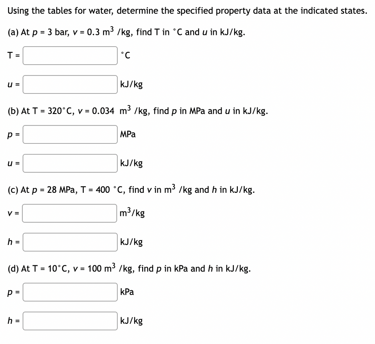 Using the tables for water, determine the specified property data at the indicated states.
(a) At p = 3 bar, v = 0.3 m³ /kg, find T in °C and u in kJ/kg.
T =
U =
(b) At T = 320°C, v =
p =
U =
V =
h =
°C
P =
kJ/kg
= 0.034 m³ /kg, find p in MPa and u in kJ/kg.
(c) At p = 28 MPa, T = 400 °C, find v in m³ /kg and h in kJ/kg.
m³/kg
h =
MPa
kJ/kg
(d) At T = 10°C, v = 100 m³ /kg, find p in kPa and h in kJ/kg.
kJ/kg
kPa
kJ/kg