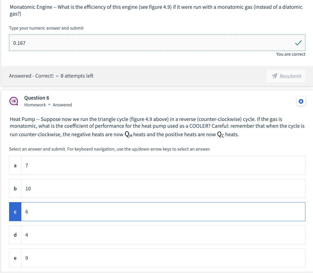Monatomic Engine -- What is the efficiency of this engine (see figure 4.9) if it were run with a monatomic gas (instead of a diatomic
gas?)
Type your numeric answer and submit
0.167
You are correct
Answered - Correct! 0 attempts left
Resubmit
Question 6
*
Homework Answered
Heat Pump -- Suppose now we run the triangle cycle (figure 4.9 above) in a reverse (counter-clockwise) cycle. If the gas is
monatomic, what is the coefficient of performance for the heat pump used as a COOLER? Careful: remember that when the cycle is
run counter-clockwise, the negative heats are now QH heats and the positive heats are now Qc heats.
Select an answer and submit. For keyboard navigation, use the up/down arrow keys to select an answer.
a
7
b 10
с
6
d 4
e
9