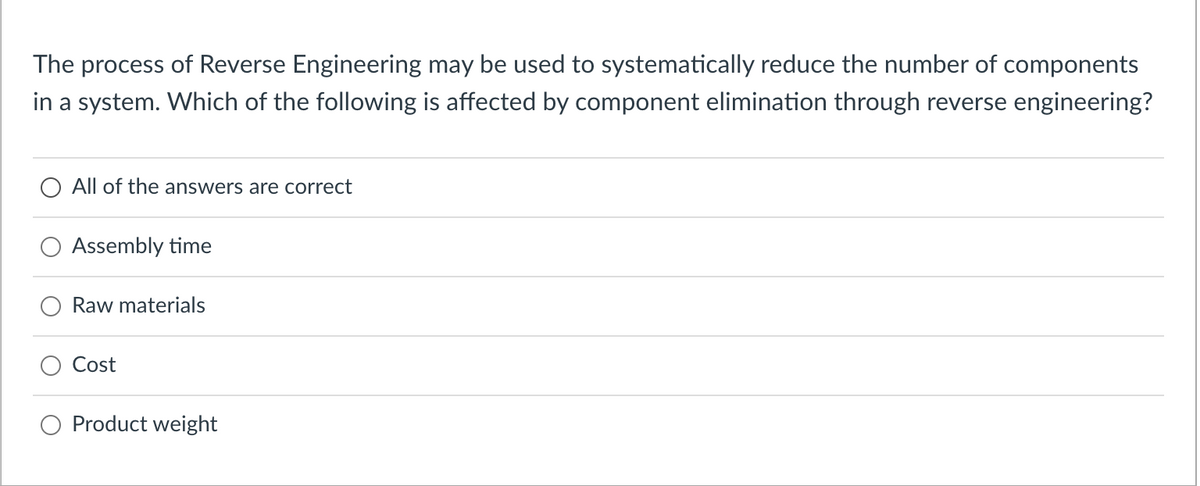 The process of Reverse Engineering may be used to systematically reduce the number of components
in a system. Which of the following is affected by component elimination through reverse engineering?
All of the answers are correct
Assembly time
Raw materials
Cost
Product weight