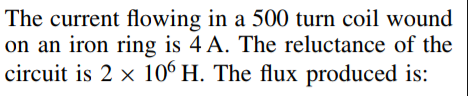 The current flowing in a 500 turn coil wound
on an iron ring is 4 A. The reluctance of the
circuit is 2 x 106 H. The flux produced is:
