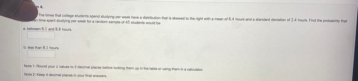 m 4.
The times that college students spend studying per week have a distribution that is skewed to the right with a mean of 8.4 hours and a standard deviation of 2.4 hours. Find the probability that
cán time spent studying per week for a random sample of 45 students would be
a. between 8.1 and 8.8 hours.
b. less than 8.1 hours.
Note 1: Round your z values to 2 decimal places before looking them up in the table or using them in a calculator.
Note 2: Keep 4 decimal places in your final answers.
