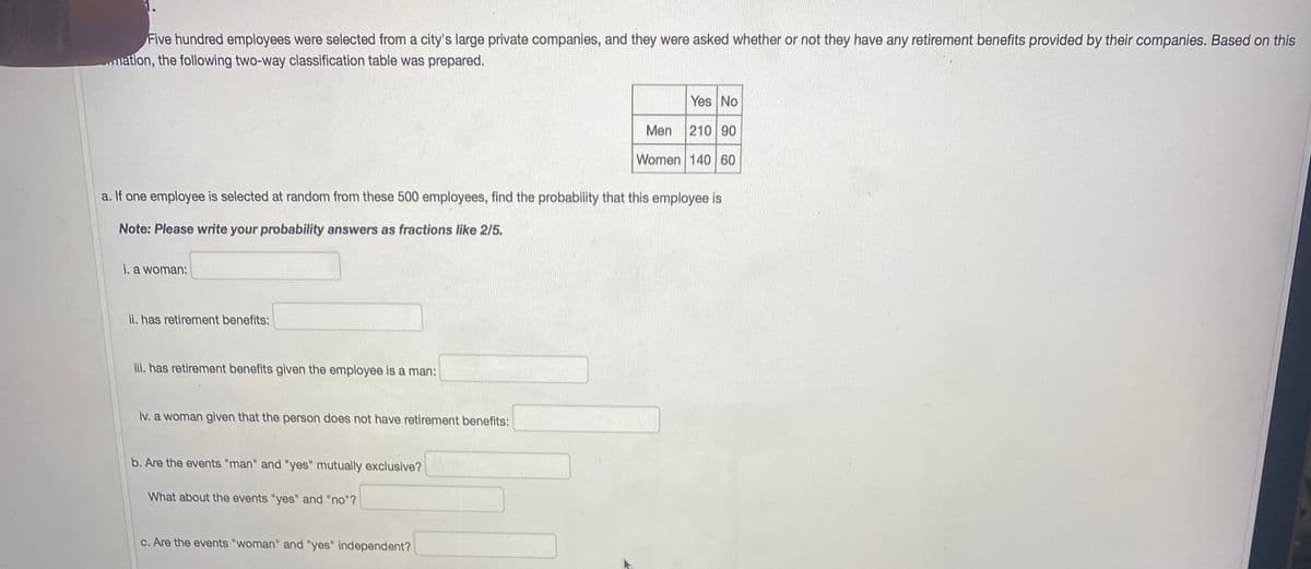 Five hundred employees were selected from a city's large private companies, and they were asked whether or not they have any retirement benefits provided by their companies. Based on this
illation, the following two-way classification table was prepared.
Yes No
Men 210 90
Women 140 60
a. If one employee is selected at random from these 500 employees, find the probability that this employee is
Note: Please write your probability answers as fractions like 2/5.
i. a woman:
ii. has retirement benefits:
ii. has retirement benefits given the employee is a man:
iv. a woman given that the person does not have retirement benefits:
b. Are the events "man" and "yes" mutually exclusive?
What about the events "yes" and "no"?
c. Are the events "woman" and "yes" independent?
