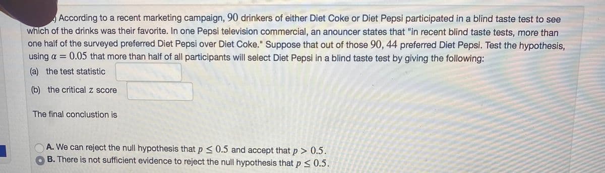 According to a recent marketing campaign, 90 drinkers of either Diet Coke or Diet Pepsi participated in a blind taste test to see
which of the drinks was their favorite. In one Pepsi television commercial, an anouncer states that "in recent blind taste tests, more than
one half of the surveyed preferred Diet Pepsi over Diet Coke." Suppose that out of those 90, 44 preferred Diet Pepsi. Test the hypothesis,
using a = 0.05 that more than half of all participants will select Diet Pepsi in a blind taste test by giving the following:
(a) the test statistic
(b) the critical z score
The final conclustion is
A. We can reject the null hypothesis that p < 0.5 and accept that p > 0.5.
B. There is not sufficient evidence to reject the null hypothesis that p < 0.5.
