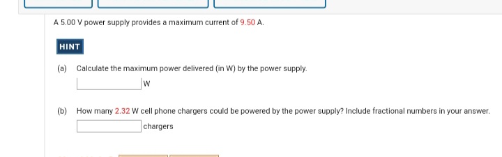 A 5.00 V power supply provides a maximum current of 9.50 A.
HINT
(a) Calculate the maximum power delivered (in W) by the power supply.
w
(b) How many 2.32 W cell phone chargers could be powered by the power supply? Include fractional numbers in your answer.
chargers
