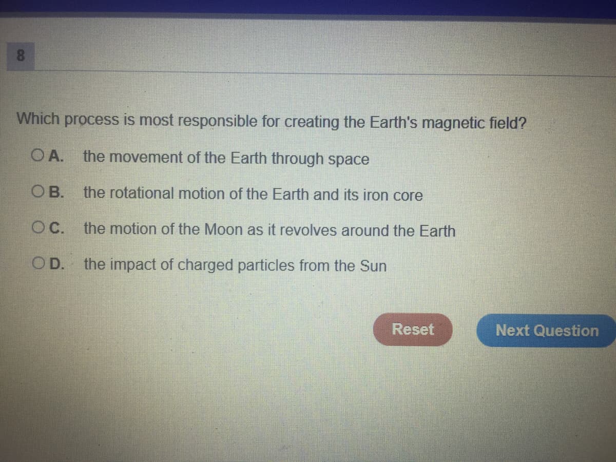 8.
Which process is most responsible for creating the Earth's magnetic field?
OA.
the movement of the Earth through space
O B. the rotational motion of the Earth and its iron core
OC. the motion of the Moon as it revolves around the Earth
OD. the impact of charged particles from the Sun
Reset
Next Question
