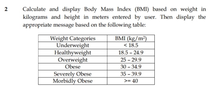 Calculate and display Body Mass Index (BMI) based on weight in
kilograms and height in meters entered by user. Then display the
appropriate message based on the following table:
BMI (kg/m²)
< 18.5
Weight Categories
Underweight
Healthyweight
Overweight
Obese
18.5 - 24.9
25 - 29.9
30 - 34.9
Severely Obese
Morbidly Obese
35 - 39.9
>= 40
2.
