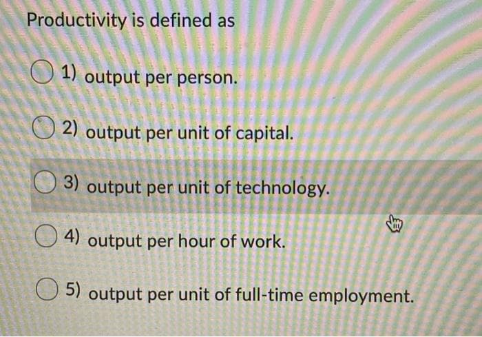 Productivity is defined as
O 1) output per person.
O 2) output per unit of capital.
3) output per unit of technology.
O 4) output per hour of work.
O 5) output per unit of full-time employment.
身
