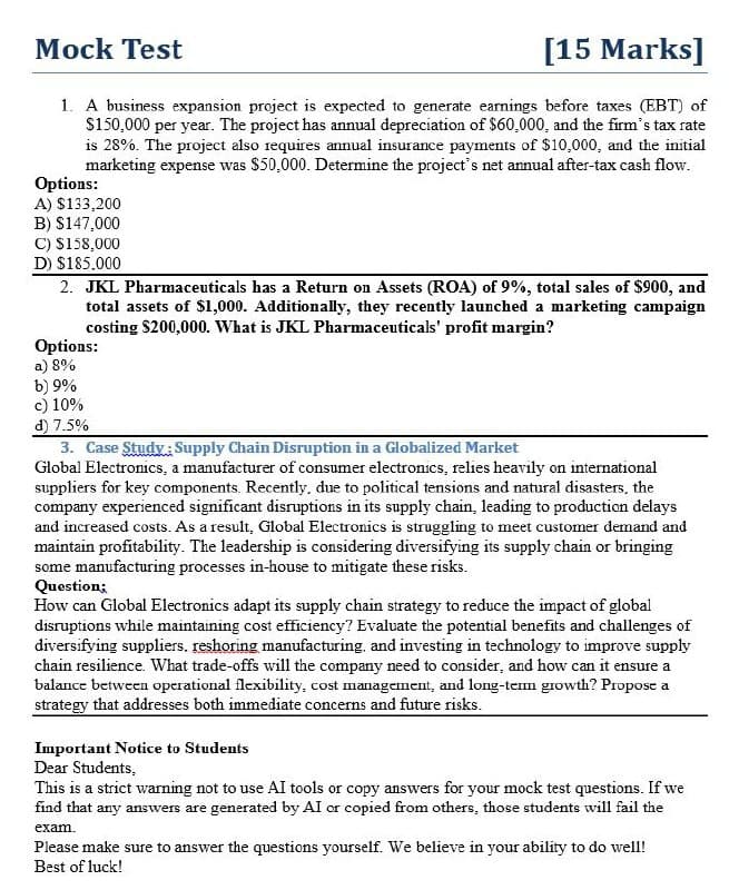 Mock Test
[15 Marks]
1. A business expansion project is expected to generate earnings before taxes (EBT) of
$150,000 per year. The project has annual depreciation of $60,000, and the firm's tax rate
is 28%. The project also requires annual insurance payments of $10,000, and the initial
marketing expense was $50,000. Determine the project's net annual after-tax cash flow.
Options:
A) $133,200
B) $147,000
C) $158,000
D) $185.000
2. JKL Pharmaceuticals has a Return on Assets (ROA) of 9%, total sales of $900, and
total assets of $1,000. Additionally, they recently launched a marketing campaign
costing $200,000. What is JKL Pharmaceuticals' profit margin?
Options:
a) 8%
b) 9%
c) 10%
d) 7.5%
3. Case Study: Supply Chain Disruption in a Globalized Market
Global Electronics, a manufacturer of consumer electronics, relies heavily on international
suppliers for key components. Recently, due to political tensions and natural disasters, the
company experienced significant disruptions in its supply chain, leading to production delays
and increased costs. As a result, Global Electronics is struggling to meet customer demand and
maintain profitability. The leadership is considering diversifying its supply chain or bringing
some manufacturing processes in-house to mitigate these risks.
Question;
How can Global Electronics adapt its supply chain strategy to reduce the impact of global
disruptions while maintaining cost efficiency? Evaluate the potential benefits and challenges of
diversifying suppliers. reshoring manufacturing, and investing in technology to improve supply
chain resilience. What trade-offs will the company need to consider, and how can it ensure a
balance between operational flexibility, cost management, and long-term growth? Propose a
strategy that addresses both immediate concerns and future risks.
Important Notice to Students
Dear Students,
This is a strict warning not to use AI tools or copy answers for your mock test questions. If we
find that any answers are generated by AI or copied from others, those students will fail the
exam.
Please make sure to answer the questions yourself. We believe in your ability to do well!
Best of luck!