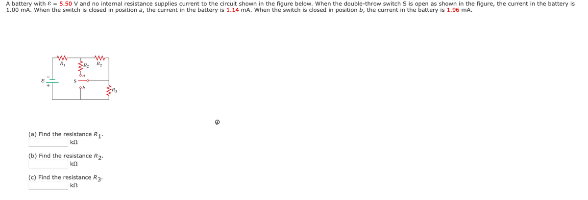 A battery with Ɛ = 5.50 V and no internal resistance supplies current to the circuit shown in the figure below. When the double-throw switch S is open as shown in the figure, the current in the battery is
1.00 mA. When the switch is closed in position a, the current in the battery is 1.14 mA. When the switch is closed in position b, the current in the battery is 1.96 mA.
R1
R2
S
ob
(a) Find the resistance R1.
(b) Find the resistance R2.
(c) Find the resistance R3.
