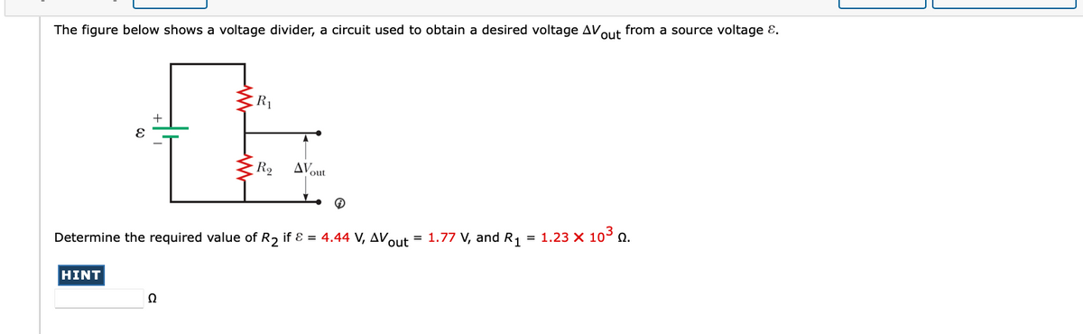 The figure below shows a voltage divider, a circuit used to obtain a desired voltage AVout from a source voltage E.
R1
R2
AV
out
Determine the required value of R, if Ɛ = 4.44 V, AV.
= 1.77 V, and R, = 1.23 X 103 n.
out
HINT
Ω
