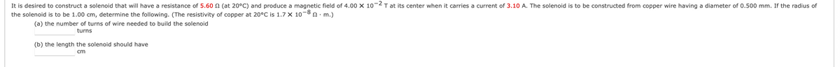 It is desired to construct a solenoid that will have a resistance of 5.60 N (at 20°C) and produce a magnetic field of 4.00 X 10¬2T at its center when it carries a current of 3.10 A. The solenoid is to be constructed from copper wire having a diameter of 0.500 mm. If the radius of
the solenoid is to be 1.00 cm, determine the following. (The resistivity of copper at 20°C is 1.7 X 10-8 n· m.)
(a) the number of turns of wire needed to build the solenoid
turns
(b) the length the solenoid should have
cm
