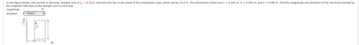 In the figure below, the current in the long, straight wire is I, = 6.10 A, and the wire lies in the plane of the rectangular loop, which carries 13.4 A. The dimensions shown are c = 0.100 m, a = 0.150 m, and { = 0.450 m. Find the magnitude and direction of the net force exerted by
the magnetic field due to the straight wire on the loop.
magnitude
direction
---Select---
