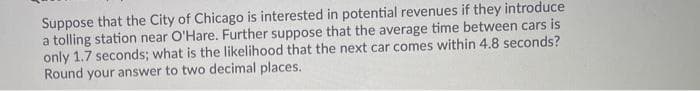 Suppose that the City of Chicago is interested in potential revenues if they introduce
a tolling station near O'Hare. Further suppose that the average time between cars is
only 1.7 seconds; what is the likelihood that the next car comes within 4.8 seconds?
Round your answer to two decimal places.
