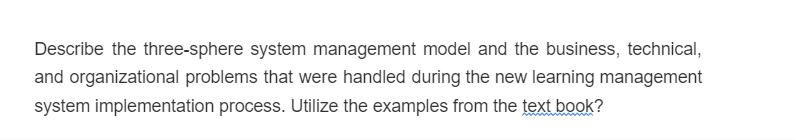 Describe the three-sphere system management model and the business, technical,
and organizational problems that were handled during the new learning management
system implementation process. Utilize the examples from the text book?