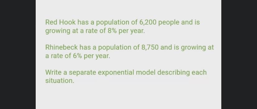 Red Hook has a population of 6,200 people and is
growing at a rate of 8% per year.
Rhinebeck has a population of 8,750 and is growing at
a rate of 6% per year.
Write a separate exponential model describing each
situation.
