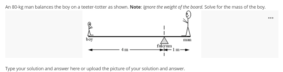 An 80-kg man balances the boy on a teeter-totter as shown. Note: Ignore the weight of the board. Solve for the mass of the boy.
...
boy
man
fulcrum
1 m
4 m
Type your solution and answer here or upload the picture of your solution and answer.
