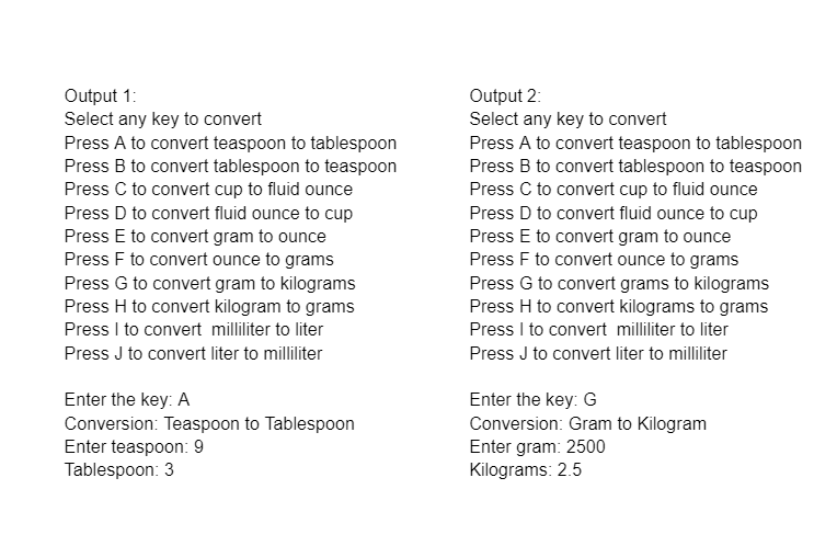 Output 1:
Select any key to convert
Press A to convert teaspoon to tablespoon
Press B to convert tablespoon to teaspoon
Press C to convert cup to fluid ounce
Press D to convert fluid ounce to cup
Output 2:
Select any key to convert
Press A to convert teaspoon to tablespoon
Press B to convert tablespoon to teaspoon
Press C to convert cup to fluid ounce
Press D to convert fluid ounce to cup
Press E to convert gram to ounce
Press F to convert ounce to grams
Press E to convert gram to ounce
Press F to convert ounce to grams
Press G to convert gram to kilograms
Press H to convert kilogram to grams
Press I to convert milliliter to liter
Press G to convert grams to kilograms
Press H to convert kilograms to grams
Press I to convert milliliter to liter
Press J to convert liter to milliliter
Press J to convert liter to milliliter
Enter the key: A
Conversion: Teaspoon to Tablespoon
Enter teaspoon: 9
Tablespoon: 3
Enter the key: G
Conversion: Gram to Kilogram
Enter gram: 2500
Kilograms: 2.5
