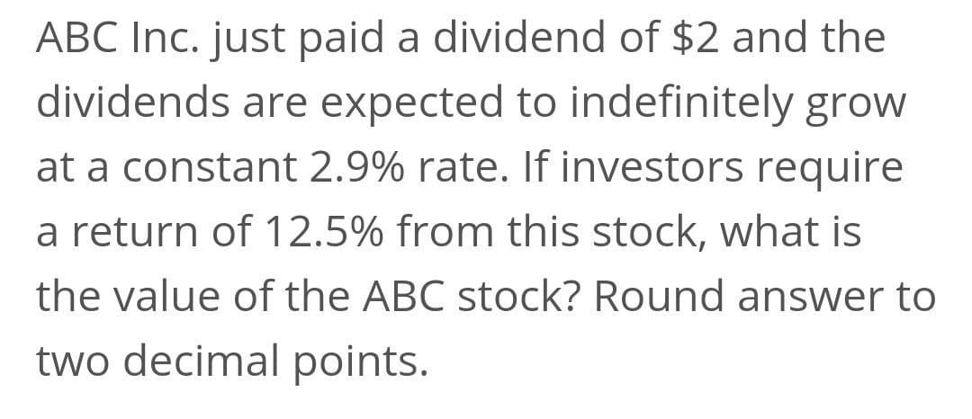 ABC Inc. just paid a dividend of $2 and the
dividends are expected to indefinitely grow
at a constant 2.9% rate. If investors require
a return of 12.5% from this stock, what is
the value of the ABC stock? Round answer to
two decimal points.
