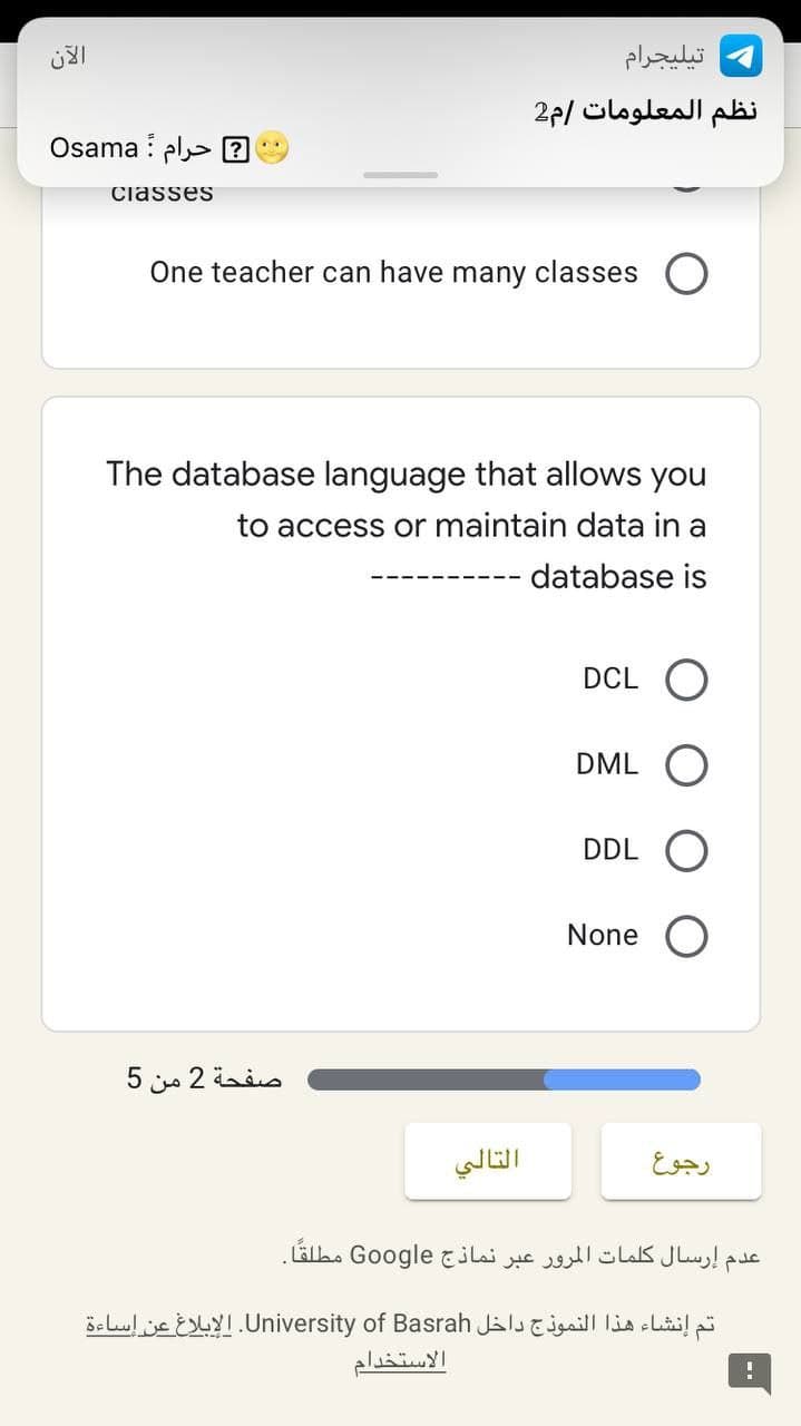 و تیليجرام
نظم المعلومات /م2
Osama : pl> ?
ciasses
One teacher can have many classes O
The database language that allows you
to access or maintain data in a
database is
DCL O
DML O
DDL
None
صفحة 2 من 5
رجوع
عدم إرسال كلمات المرور عبر نماذج Go ogle مطلقا.
تم إنشاء هذا النموذج داخل University. of Basrahالإبلاغ عن إساءة
الاستخدام
