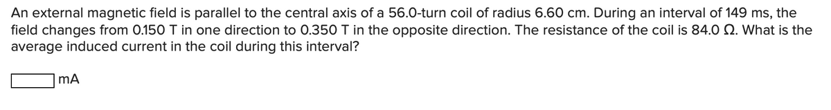 An external magnetic field is parallel to the central axis of a 56.0-turn coil of radius 6.60 cm. During an interval of 149 ms, the
field changes from 0.150 T in one direction to 0.350 T in the opposite direction. The resistance of the coil is 84.0 Q. What is the
average induced current in the coil during this interval?
