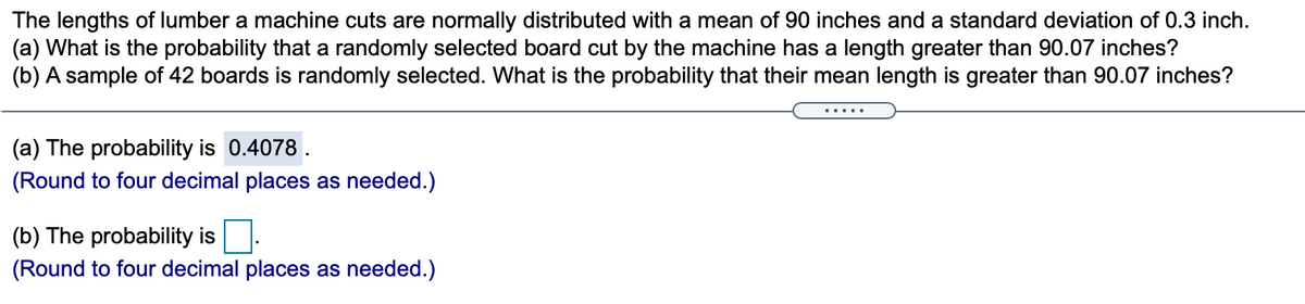 The lengths of lumber a machine cuts are normally distributed with a mean of 90 inches and a standard deviation of 0.3 inch.
(a) What is the probability that a randomly selected board cut by the machine has a length greater than 90.07 inches?
(b) A sample of 42 boards is randomly selected. What is the probability that their mean length is greater than 90.07 inches?
.....
(a) The probability is 0.4078 .
(Round to four decimal places as needed.)
(b) The probability is
(Round to four decimal places as needed.)
